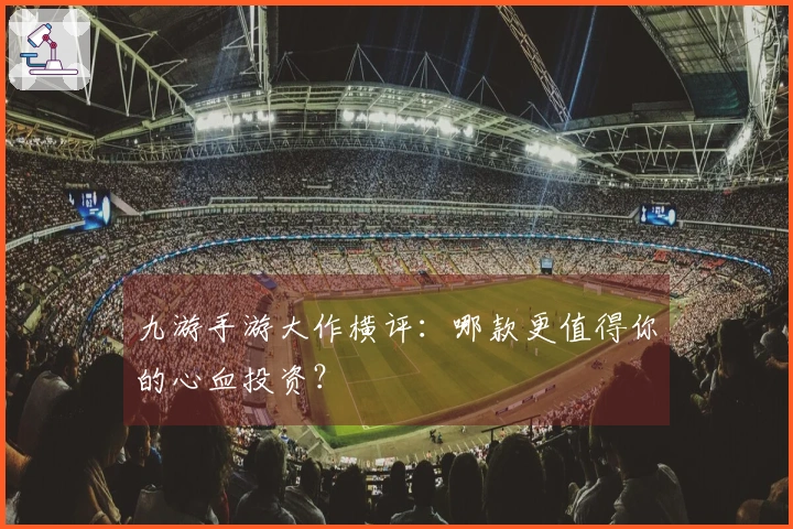 九游手游大作横评：哪款更值得你的心血投资？