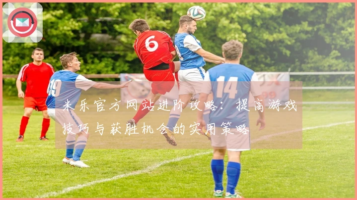 米乐官方网站进阶攻略：提高游戏技巧与获胜机会的实用策略
